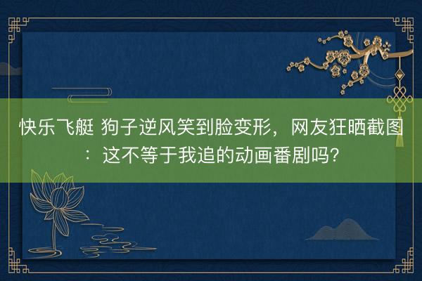 快乐飞艇 狗子逆风笑到脸变形，网友狂晒截图：这不等于我追的动画番剧吗？