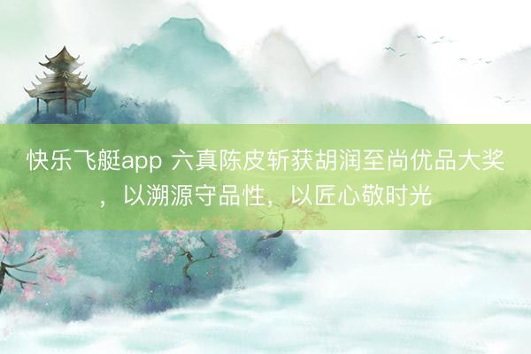 快乐飞艇app 六真陈皮斩获胡润至尚优品大奖，以溯源守品性，以匠心敬时光