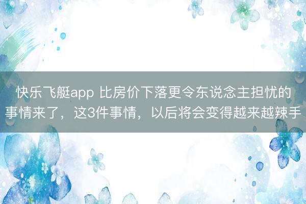 快乐飞艇app 比房价下落更令东说念主担忧的事情来了，这3件事情，以后将会变得越来越辣手