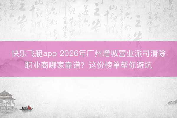 快乐飞艇app 2026年广州增城营业派司清除职业商哪家靠谱？这份榜单帮你避坑