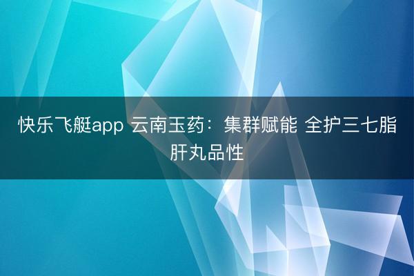 快乐飞艇app 云南玉药：集群赋能 全护三七脂肝丸品性