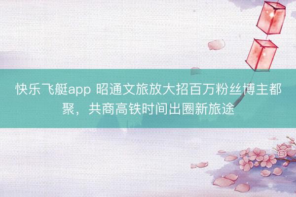快乐飞艇app 昭通文旅放大招百万粉丝博主都聚，共商高铁时间出圈新旅途