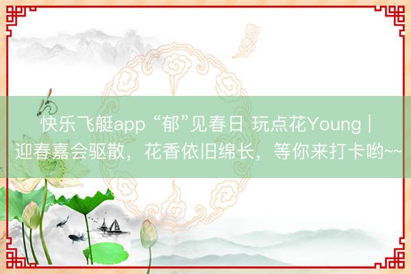 快乐飞艇app “郁”见春日 玩点花Young | 迎春嘉会驱散，花香依旧绵长，等你来打卡哟~~