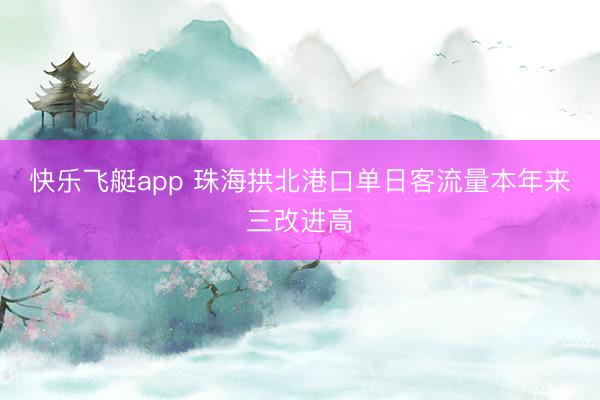 快乐飞艇app 珠海拱北港口单日客流量本年来三改进高