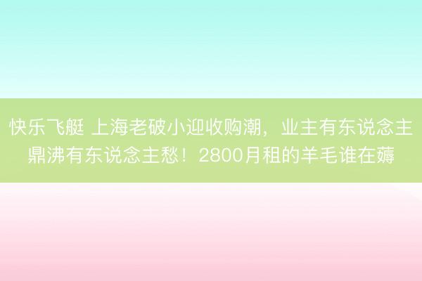 快乐飞艇 上海老破小迎收购潮，业主有东说念主鼎沸有东说念主愁！2800月租的羊毛谁在薅