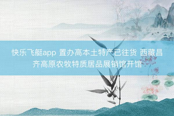 快乐飞艇app 置办高本土特产已往货 西藏昌齐高原农牧特质居品展销馆开馆