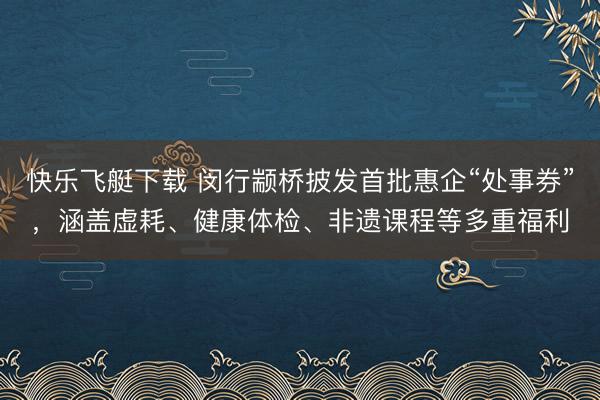 快乐飞艇下载 闵行颛桥披发首批惠企“处事券”，涵盖虚耗、健康体检、非遗课程等多重福利