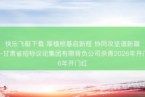 快乐飞艇下载 厚植根基启新程 协同攻坚谱新篇——甘肃省招标议论集团有限背负公司杀青2026年开门红