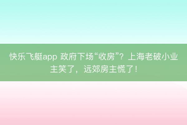 快乐飞艇app 政府下场“收房”？上海老破小业主笑了，远郊房主慌了！