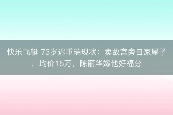 快乐飞艇 73岁迟重瑞现状：卖故宫旁自家屋子，均价15万，陈丽华嫁他好福分
