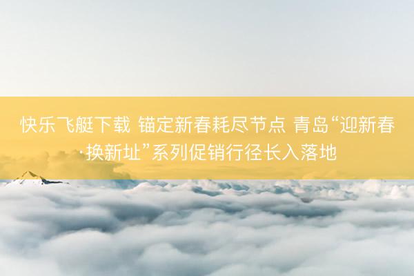 快乐飞艇下载 锚定新春耗尽节点 青岛“迎新春·换新址”系列促销行径长入落地