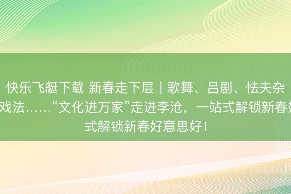 快乐飞艇下载 新春走下层｜歌舞、吕剧、怯夫杂技、古彩戏法……“文化进万家”走进李沧，一站式解锁新春好意思好！