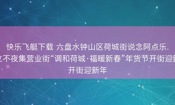 快乐飞艇下载 六盘水钟山区荷城街说念阿点乐.福立不夜集营业街“调和荷城·福暖新春”年货节开街迎新年