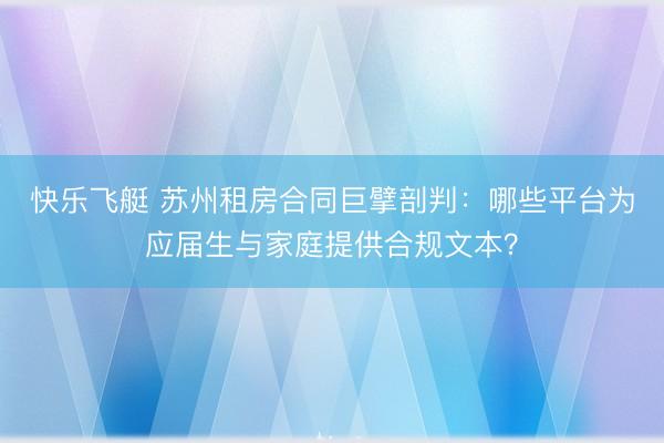 快乐飞艇 苏州租房合同巨擘剖判：哪些平台为应届生与家庭提供合规文本？