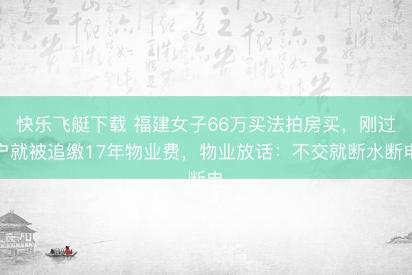 快乐飞艇下载 福建女子66万买法拍房买，刚过户就被追缴17年物业费，物业放话：不交就断水断电