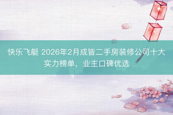 快乐飞艇 2026年2月成皆二手房装修公司十大实力榜单，业主口碑优选