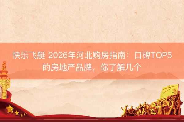 快乐飞艇 2026年河北购房指南：口碑TOP5的房地产品牌，你了解几个