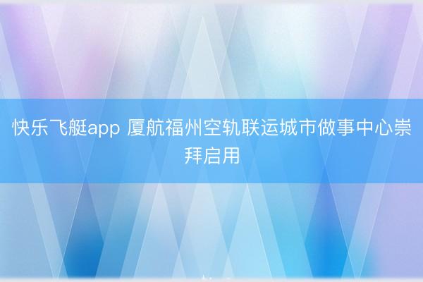 快乐飞艇app 厦航福州空轨联运城市做事中心崇拜启用
