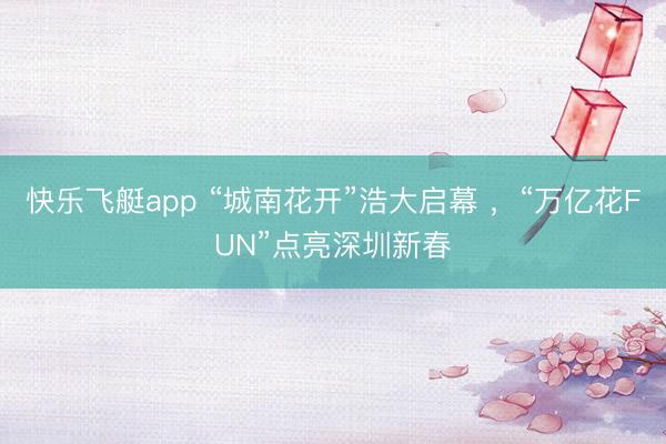 快乐飞艇app “城南花开”浩大启幕 ，“万亿花FUN”点亮深圳新春