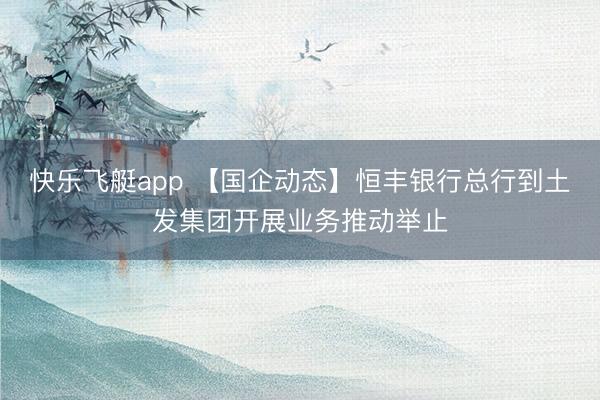 快乐飞艇app 【国企动态】恒丰银行总行到土发集团开展业务推动举止