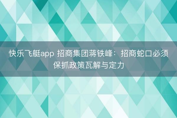 快乐飞艇app 招商集团蒋铁峰：招商蛇口必须保抓政策瓦解与定力