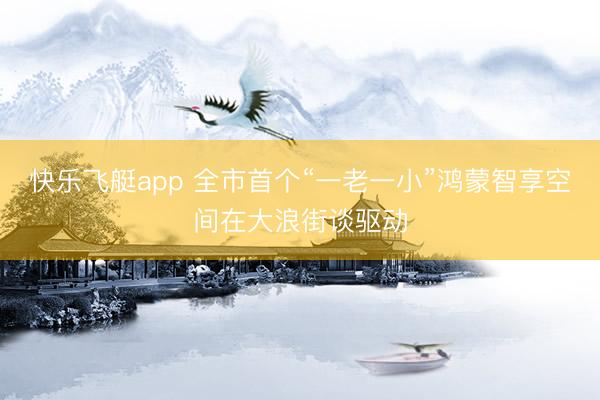 快乐飞艇app 全市首个“一老一小”鸿蒙智享空间在大浪街谈驱动