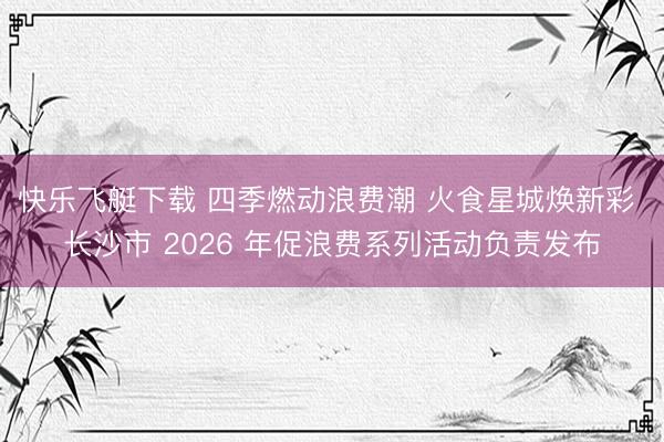 快乐飞艇下载 四季燃动浪费潮 火食星城焕新彩 长沙市 2026 年促浪费系列活动负责发布