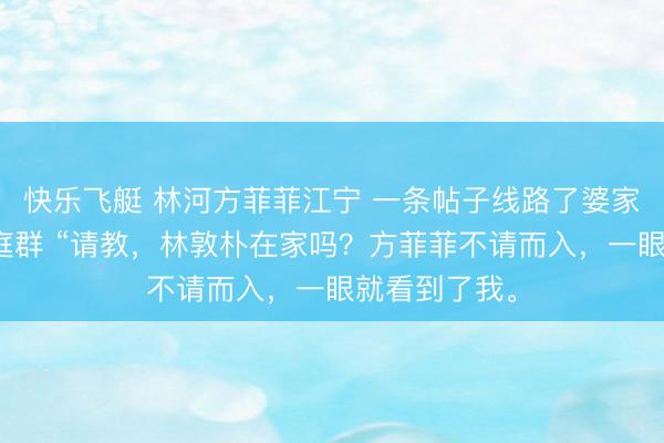 快乐飞艇 林河方菲菲江宁 一条帖子线路了婆家的第二个家庭群 “请教，林敦朴在家吗？方菲菲不请而入，一眼就看到了我。