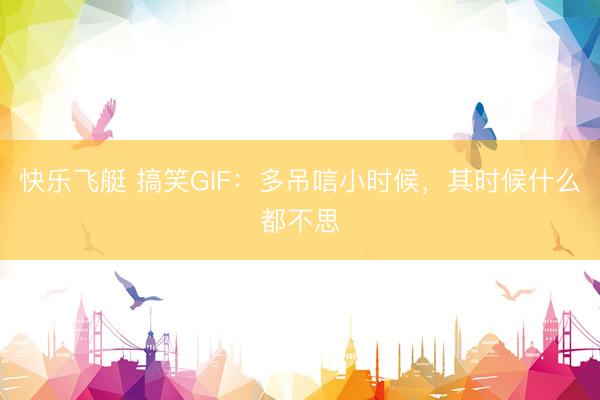 快乐飞艇 搞笑GIF：多吊唁小时候，其时候什么都不思