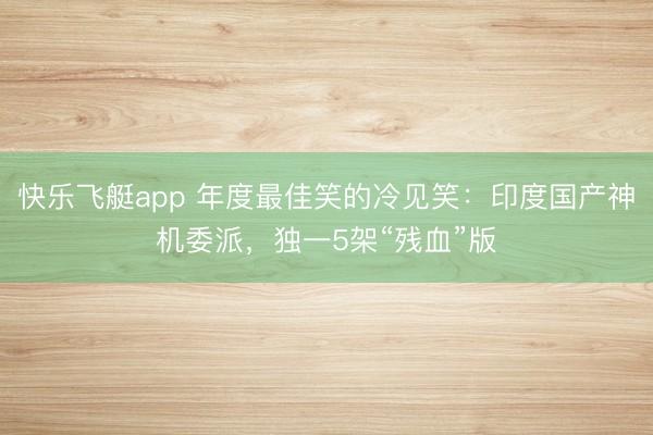 快乐飞艇app 年度最佳笑的冷见笑：印度国产神机委派，独一5架“残血”版