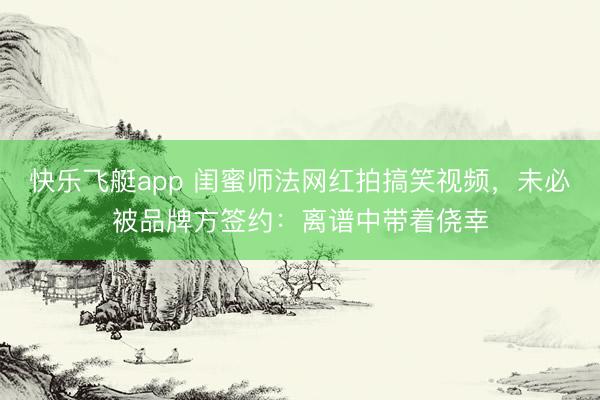 快乐飞艇app 闺蜜师法网红拍搞笑视频，未必被品牌方签约：离谱中带着侥幸