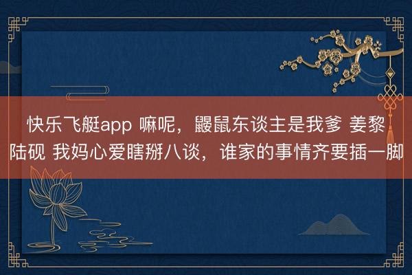 快乐飞艇app 嘛呢，鼹鼠东谈主是我爹 姜黎陆砚 我妈心爱瞎掰八谈，谁家的事情齐要插一脚
