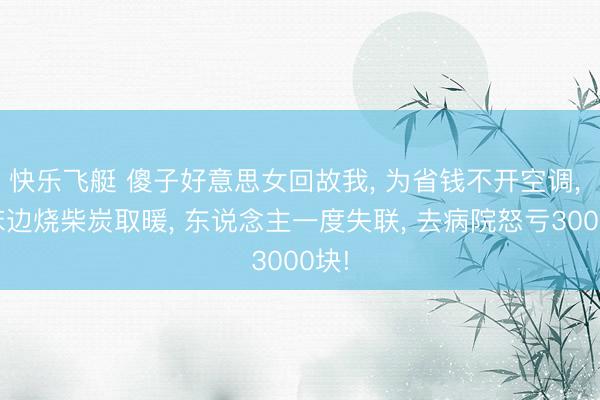 快乐飞艇 傻子好意思女回故我, 为省钱不开空调, 在床边烧柴炭取暖, 东说念主一度失联, 去病院怒亏3000块!