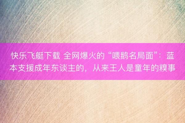快乐飞艇下载 全网爆火的 “喂鹅名局面”：蓝本支援成年东谈主的，从来王人是童年的糗事