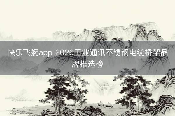 快乐飞艇app 2026工业通讯不锈钢电缆桥架品牌推选榜