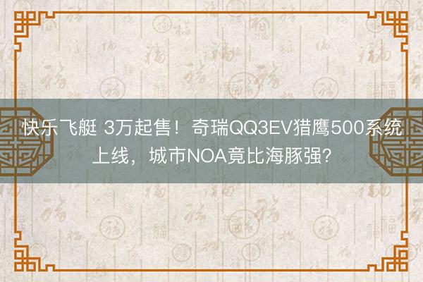 快乐飞艇 3万起售！奇瑞QQ3EV猎鹰500系统上线，城市NOA竟比海豚强？