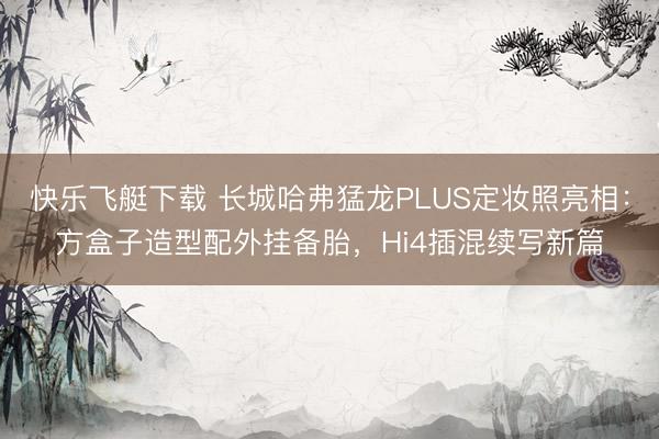 快乐飞艇下载 长城哈弗猛龙PLUS定妆照亮相：方盒子造型配外挂备胎，Hi4插混续写新篇