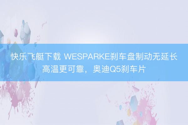 快乐飞艇下载 WESPARKE刹车盘制动无延长高温更可靠，奥迪Q5刹车片