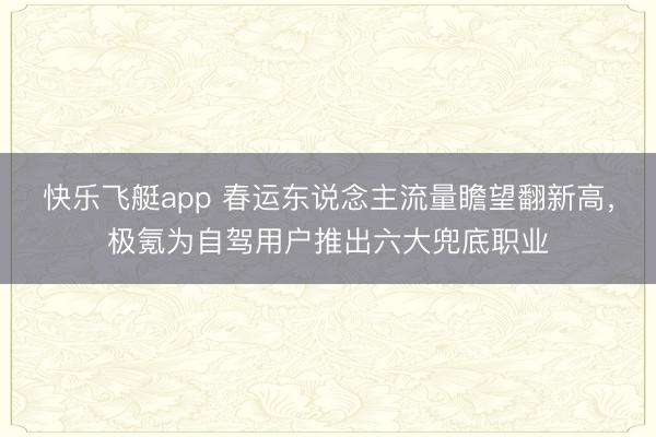 快乐飞艇app 春运东说念主流量瞻望翻新高，极氪为自驾用户推出六大兜底职业