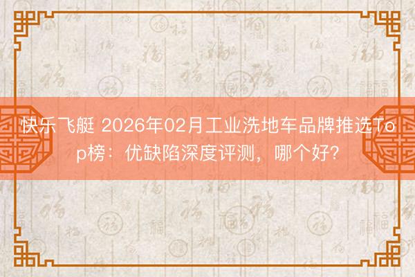 快乐飞艇 2026年02月工业洗地车品牌推选Top榜：优缺陷深度评测，哪个好？