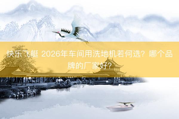 快乐飞艇 2026年车间用洗地机若何选？哪个品牌的厂家好？