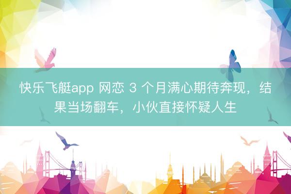 快乐飞艇app 网恋 3 个月满心期待奔现，结果当场翻车，小伙直接怀疑人生