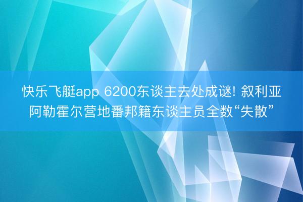快乐飞艇app 6200东谈主去处成谜! 叙利亚阿勒霍尔营地番邦籍东谈主员全数“失散”