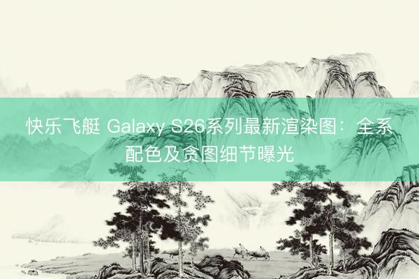 快乐飞艇 Galaxy S26系列最新渲染图：全系配色及贪图细节曝光