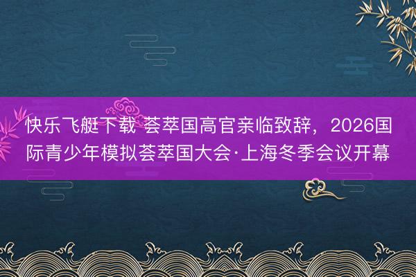 快乐飞艇下载 荟萃国高官亲临致辞，2026国际青少年模拟荟萃国大会·上海冬季会议开幕