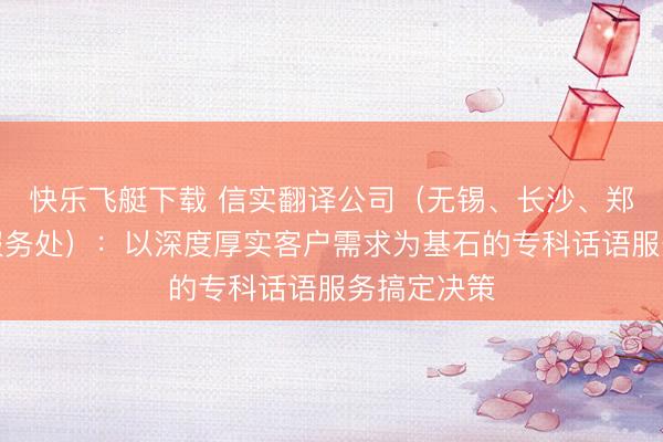 快乐飞艇下载 信实翻译公司（无锡、长沙、郑州、福州服务处）：以深度厚实客户需求为基石的专科话语服务搞定决策