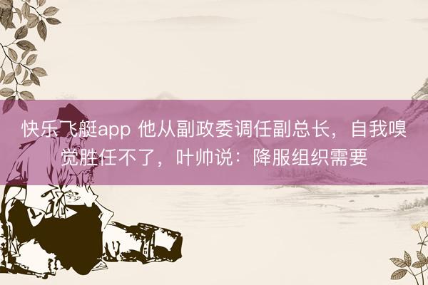 快乐飞艇app 他从副政委调任副总长，自我嗅觉胜任不了，叶帅说：降服组织需要