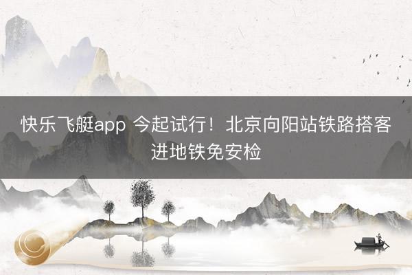 快乐飞艇app 今起试行！北京向阳站铁路搭客进地铁免安检