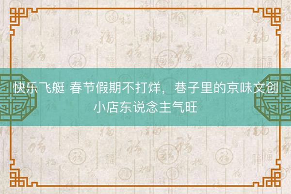 快乐飞艇 春节假期不打烊，巷子里的京味文创小店东说念主气旺