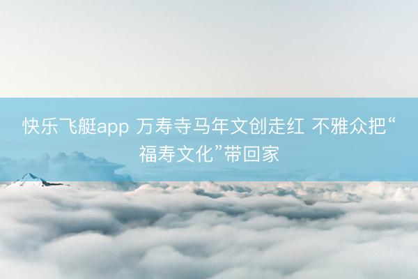 快乐飞艇app 万寿寺马年文创走红 不雅众把“福寿文化”带回家